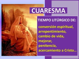 CUARESMA
TIEMPO LITÚRGICO DE:
conversión espiritual,
arrepentimiento,
cambio de vida,
mejorar,
penitencia,
acercamiento a Cristo…
 
