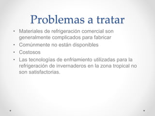 Problemas a tratar
• Materiales de refrigeración comercial son
generalmente complicados para fabricar
• Comúnmente no están disponibles
• Costosos
• Las tecnologías de enfriamiento utilizadas para la
refrigeración de invernaderos en la zona tropical no
son satisfactorias.
 