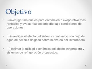 • I) investigar materiales para enfriamiento evaporativo mas
rentables y evaluar su desempeño bajo condiciones de
operaciones
• II) investigar el efecto del sistema combinado con flujo de
agua de película delgada sobre la azotea del invernadero
• III) estimar la utilidad económica del efecto invernadero y
sistemas de refrigeración propuestos.
Objetivo
 