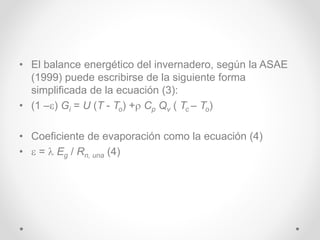 • El balance energético del invernadero, según la ASAE
(1999) puede escribirse de la siguiente forma
simplificada de la ecuación (3):
• (1 –) Gi = U (T - To) + Cp Qv ( Tc – To)
• Coeficiente de evaporación como la ecuación (4)
•  =  Eg / Rn, una (4)
 