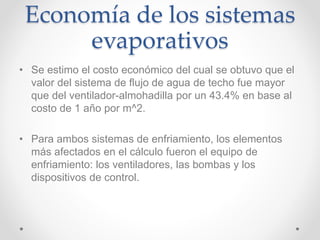 Economía de los sistemas
evaporativos
• Se estimo el costo económico del cual se obtuvo que el
valor del sistema de flujo de agua de techo fue mayor
que del ventilador-almohadilla por un 43.4% en base al
costo de 1 año por m^2.
• Para ambos sistemas de enfriamiento, los elementos
más afectados en el cálculo fueron el equipo de
enfriamiento: los ventiladores, las bombas y los
dispositivos de control.
 