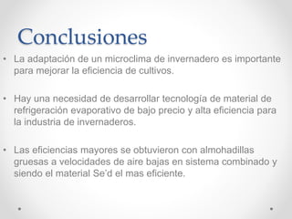 Conclusiones
• La adaptación de un microclima de invernadero es importante
para mejorar la eficiencia de cultivos.
• Hay una necesidad de desarrollar tecnología de material de
refrigeración evaporativo de bajo precio y alta eficiencia para
la industria de invernaderos.
• Las eficiencias mayores se obtuvieron con almohadillas
gruesas a velocidades de aire bajas en sistema combinado y
siendo el material Se’d el mas eficiente.
 