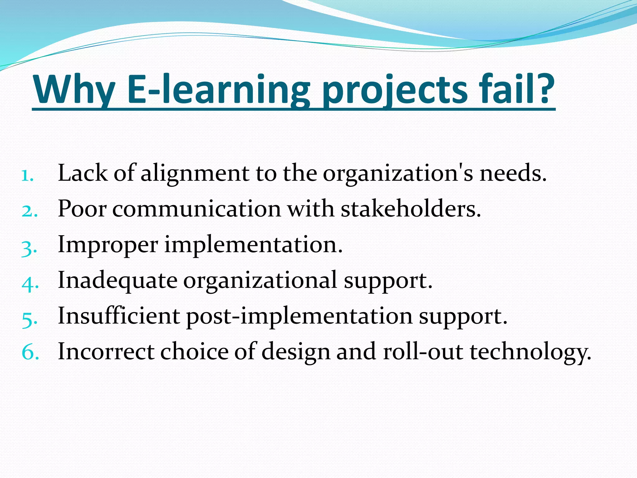 Why E-learning projects fail? 
1. Lack of alignment to the organization's needs. 
2. Poor communication with stakeholders. 
3. Improper implementation. 
4. Inadequate organizational support. 
5. Insufficient post-implementation support. 
6. Incorrect choice of design and roll-out technology. 
 