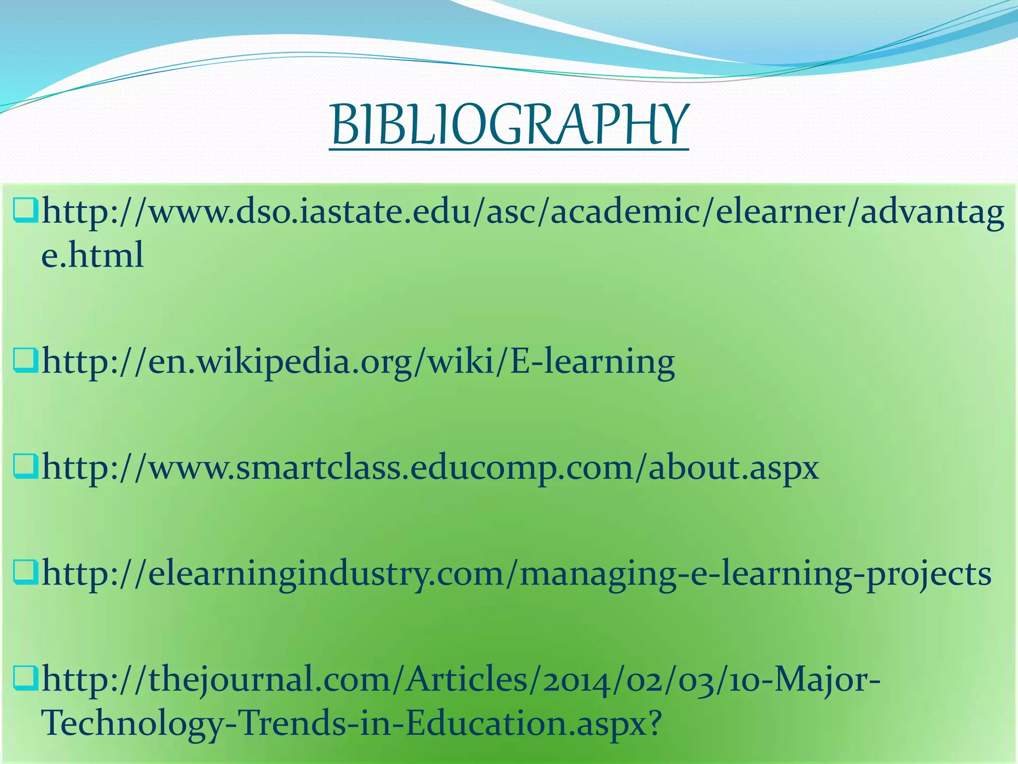 BIBLIOGRAPHY 
http://www.dso.iastate.edu/asc/academic/elearner/advantag 
e.html 
http://en.wikipedia.org/wiki/E-learning 
http://www.smartclass.educomp.com/about.aspx 
http://elearningindustry.com/managing-e-learning-projects 
http://thejournal.com/Articles/2014/02/03/10-Major- 
Technology-Trends-in-Education.aspx? 
 