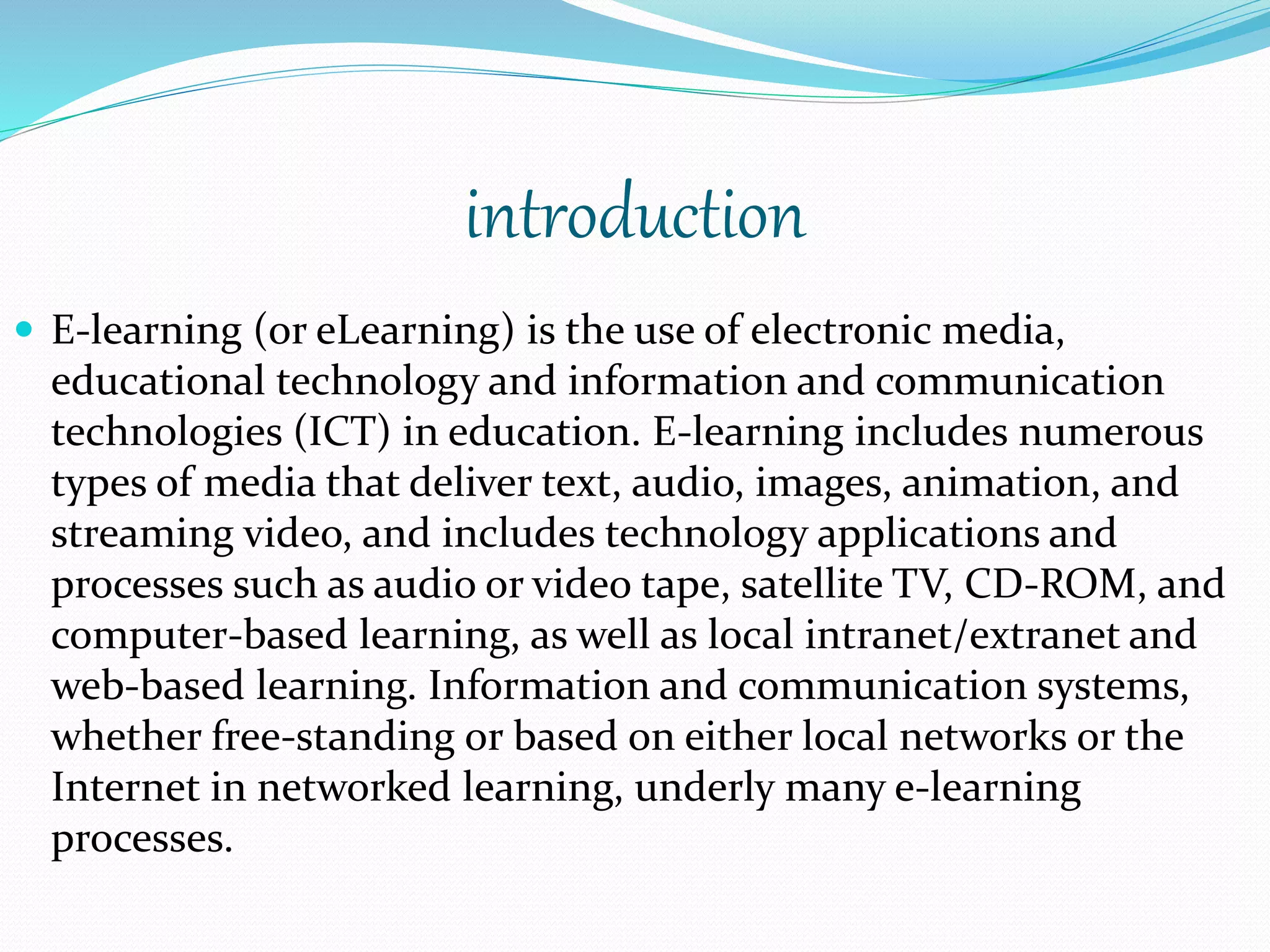 introduction 
 E-learning (or eLearning) is the use of electronic media, 
educational technology and information and communication 
technologies (ICT) in education. E-learning includes numerous 
types of media that deliver text, audio, images, animation, and 
streaming video, and includes technology applications and 
processes such as audio or video tape, satellite TV, CD-ROM, and 
computer-based learning, as well as local intranet/extranet and 
web-based learning. Information and communication systems, 
whether free-standing or based on either local networks or the 
Internet in networked learning, underly many e-learning 
processes. 
 