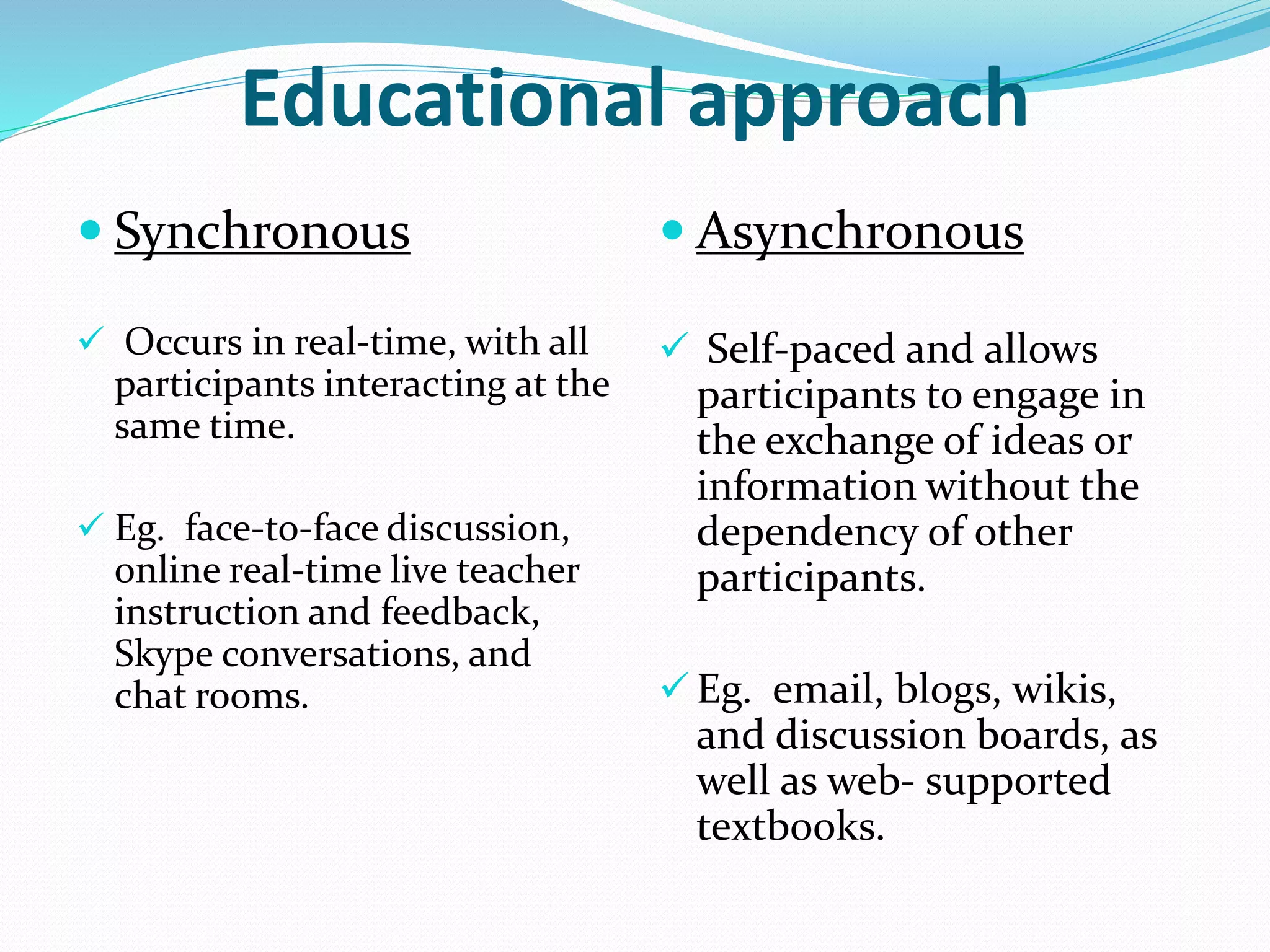Educational approach 
 Synchronous 
 Occurs in real-time, with all 
participants interacting at the 
same time. 
 Eg. face-to-face discussion, 
online real-time live teacher 
instruction and feedback, 
Skype conversations, and 
chat rooms. 
 Asynchronous 
 Self-paced and allows 
participants to engage in 
the exchange of ideas or 
information without the 
dependency of other 
participants. 
 Eg. email, blogs, wikis, 
and discussion boards, as 
well as web- supported 
textbooks. 
 