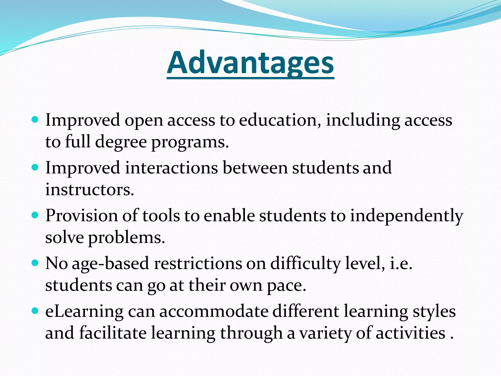 Advantages 
 Improved open access to education, including access 
to full degree programs. 
 Improved interactions between students and 
instructors. 
 Provision of tools to enable students to independently 
solve problems. 
 No age-based restrictions on difficulty level, i.e. 
students can go at their own pace. 
 eLearning can accommodate different learning styles 
and facilitate learning through a variety of activities . 
 