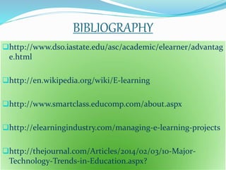 BIBLIOGRAPHY 
http://www.dso.iastate.edu/asc/academic/elearner/advantag 
e.html 
http://en.wikipedia.org/wiki/E-learning 
http://www.smartclass.educomp.com/about.aspx 
http://elearningindustry.com/managing-e-learning-projects 
http://thejournal.com/Articles/2014/02/03/10-Major- 
Technology-Trends-in-Education.aspx? 
 