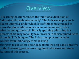 E-learning has transcended the traditional definition of 
“education through internet only”. The E- learning process is 
like an umbrella, under which lots of things are arranged to 
make the global educational system more uniform, cost-effective 
and quality-rich. Broadly speaking e-learning is a 
process of training for all types of learner in their required fields 
through IT Techniques. The E- learning process includes 
courses from technology to art of living. 
However, to get a clear knowledge about the scope and objective 
of the E-learning process we are going to discuss about some 
features of this process. 
 