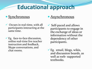 Educational approach 
 Synchronous 
 Occurs in real-time, with all 
participants interacting at the 
same time. 
 Eg. face-to-face discussion, 
online real-time live teacher 
instruction and feedback, 
Skype conversations, and 
chat rooms. 
 Asynchronous 
 Self-paced and allows 
participants to engage in 
the exchange of ideas or 
information without the 
dependency of other 
participants. 
 Eg. email, blogs, wikis, 
and discussion boards, as 
well as web- supported 
textbooks. 
 