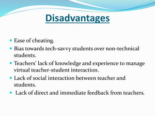 Disadvantages 
 Ease of cheating. 
 Bias towards tech-savvy students over non-technical 
students. 
 Teachers' lack of knowledge and experience to manage 
virtual teacher-student interaction. 
 Lack of social interaction between teacher and 
students. 
 Lack of direct and immediate feedback from teachers. 
 