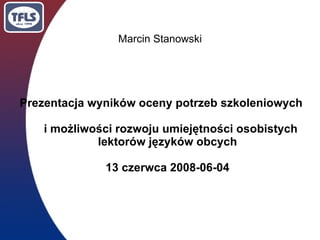 Marcin Stanowski




Prezentacja wyników oceny potrzeb szkoleniowych

    i możliwości rozwoju umiejętności osobistych
             lektorów języków obcych

              13 czerwca 2008-06-04
 