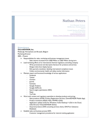 Nathan Peters
312 Pleasant Avenue
McMurray, Pennsylvania
15317
United States of America
+1 724-942-7935
nrpeters@verizon.net
https://www.linkedin.com/in/nathanpeters
Experience
ChemADVISOR, Inc.
Pittsburgh, Pennsylvania and Brussels, Belgium
Marketing Director
2005 – Present
 Responsibilities for sales, marketing and business management issues
- Sales volume increased from US$3 Million to US$7 Million during term
 Lead marketing efforts of an international chemical regulatory consulting company
- Write promotional and descriptive literature for products and services
- Design trade show display layouts
- Edit quarterly newsletter detailing international compliance issues
- Collect environmental, health and safety market information
 Maintain expert and functional knowledge of various applications
- Facebook
- Twitter
- iContact
- Joomla
- Camtasia
- Google Analytics
- Google AdWords
- Search engine optimization (SEO)
- Skype
- YouTube
 Work with content and regulatory specialists to develop products and pricing
- New products (GCRR, Product Registration Services, ChemADVISOR Mobile App)
- Product transitions (MSDS->SDS, WHMIS->GHS)
- Application updates (LOLI for Windows->LOLI Desktop-> LOLI in the Cloud,
LOLI-On-Line->ChemADVISOR Online)
- Acquired products (OHS consulting services clients, OHS Pure Substance
Database)
 Establish sales and business process SOPs
- Customer management procedures for internal tracking application
 