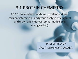 3.1 PROTEIN CHEMISTRY
(3.1.1 Polypeptide backbone, covalent and non
covalent interaction , end group analysis by chemical
and enzymatic methods, conformation and
configuration)
PRESENTED BY
JYOTI DEVENDRA ADALA
 