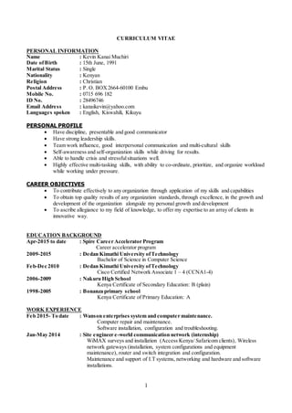 1
CURRICULUM VITAE
PERSONAL INFORMATION
Name : Kevin Kanai Muchiri
Date ofBirth : 15th June, 1991
Marital Status : Single
Nationality : Kenyan
Religion : Christian
Postal Address : P. O. BOX2664-60100 Embu
Mobile No. : 0715 696 182
ID No. : 28496746
Email Address : kanaikevin@yahoo.com
Languages spoken : English, Kiswahili, Kikuyu
PERSONAL PROFILE
 Have discipline, presentable and good communicator
 Have strong leadership skills.
 Team work influence, good interpersonal communication and multi-cultural skills
 Self-awareness and self-organization skills while driving for results.
 Able to handle crisis and stressfulsituations well.
 Highly effective multi-tasking skills, with ability to co-ordinate, prioritize, and organize workload
while working under pressure.
CAREER OBJECTIVES
 To contribute effectively to any organization through application of my skills and capabilities
 To obtain top quality results of any organization standards, through excellence, in the growth and
development of the organization alongside my personal growth and development
 To ascribe allegiance to my field of knowledge, to offer my expertise to an array of clients in
innovative way.
EDUCATION BACKGROUND
Apr-2015 to date : Spire Career Accelerator Program
Career accelerator program
2009-2015 : Dedan Kimathi University ofTechnology
Bachelor of Science in Computer Science
Feb-Dec 2010 : Dedan Kimathi University ofTechnology
Cisco Certified Network Associate 1 – 4 (CCNA1-4)
2006-2009 : Nakuru High School
Kenya Certificate of Secondary Education: B (plain)
1998-2005 : Bonanza primary school
Kenya Certificate of Primary Education: A
WORK EXPERIENCE
Feb 2015- To date : Wanson enterprises system and computer maintenance.
Computer repair and maintenance.
Software installation, configuration and troubleshooting.
Jan-May 2014 : Site engineer e-world communication network (internship)
WiMAX surveys and installation (Access Kenya/ Safaricom clients), Wireless
network gateways (installation, system configurations and equipment
maintenance), router and switch integration and configuration.
Maintenance and support of I.T systems, networking and hardware and software
installations.
 