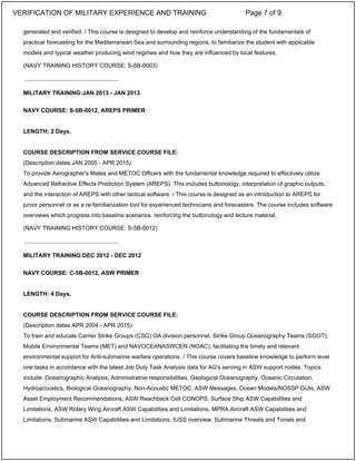 generated and verified. / This course is designed to develop and reinforce understanding of the fundamentals of
practical forecasting for the Mediterranean Sea and surrounding regions, to familiarize the student with applicable
models and typical weather producing wind regimes and how they are influenced by local features.
(NAVY TRAINING HISTORY COURSE: S-5B-0003)
MILITARY TRAINING:JAN 2013 - JAN 2013
NAVY COURSE: S-5B-0012, AREPS PRIMER
LENGTH: 2 Days.
COURSE DESCRIPTION FROM SERVICE COURSE FILE:
(Description dates JAN 2005 - APR 2015)
To provide Aerographer's Mates and METOC Officers with the fundamental knowledge required to effectively utilize
Advanced Refractive Effects Prediction System (AREPS). This includes buttonology, interpretation of graphic outputs,
and the interaction of AREPS with other tactical software. / This course is designed as an introduction to AREPS for
junior personnel or as a re-familiarization tool for experienced technicians and forecasters. The course includes software
overviews which progress into baseline scenarios, reinforcing the buttonology and lecture material.
(NAVY TRAINING HISTORY COURSE: S-5B-0012)
MILITARY TRAINING:DEC 2012 - DEC 2012
NAVY COURSE: C-5B-0012, ASW PRIMER
LENGTH: 4 Days.
COURSE DESCRIPTION FROM SERVICE COURSE FILE:
(Description dates APR 2004 - APR 2015)
To train and educate Carrier Strike Groups (CSG) OA division personnel, Strike Group Oceanography Teams (SGOT),
Mobile Environmental Teams (MET) and NAVOCEANASWCEN (NOAC); facilitating the timely and relevant
environmental support for Anti-submarine warfare operations. / This course covers baseline knowledge to perform level
one tasks in accordance with the latest Job Duty Task Analysis data for AG's serving in ASW support nodes. Topics
include: Oceanographic Analysis, Administrative responsibilities, Geological Oceanography, Oceanic Circulation,
Hydroacoustics, Biological Oceanography, Non-Acoustic METOC, ASW Messages, Ocean Models/NOSSP GUIs, ASW
Asset Employment Recommendations, ASW Reachback Cell CONOPS, Surface Ship ASW Capabilities and
Limitations, ASW Rotary Wing Aircraft ASW Capabilities and Limitations, MPRA Aircraft ASW Capabilities and
Limitations, Submarine ASW Capabilities and Limitations, IUSS overview, Submarine Threats and Tonals and
_____________________________
_____________________________
VERIFICATION OF MILITARY EXPERIENCE AND TRAINING Page 7 of 9
 