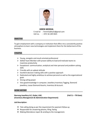 HIREN MODHA
E-mail id : hirenmodha31@gmail.com
Cell no. : +971 56 109 3425
OBJECTIVE
To gain employment with a company or institution that offers me a consistently positive
atmosphere to learn new technologies and implement them for the betterment of the
business.
SYNOPSIS
 Young, energetic and result oriented professional
 Skilled Team Member with proven ability to lead and motivate teams to
maximize productivity
 Exceptional communication, analytical and inter personal and problem solving
skills
 Friendly with an upbeat attitude
 Excellent decision making skills with a positive approach
 Dedicated and highly ambitious to achieve personal as well as the organizational
goals
 Strong selling power
 Very good knowledge in computer, Jewellery Inventory Tagging, Diamond
jewellery, Loose Diamond Assorts, Inventory & Account.
WORK HISTORY
Navrang Jewellery LLC, Dubai, UAE. (Feb’11 – Till Date)
(Inventory Management & Administration Department)
Job Description:
 Tele calling doing as per the requirement for payment follow-up.
 Responsible for answering phones, filing, faxing.
 Making Attendance report & sending to the management.
 