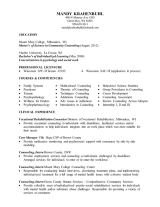 MANDY KRAHENBUHL
400 N Monroe Ave #203
Green Bay, WI 54301
920-639-5611
mandykrahenbuhl@hotmail.com
EDUCATION
Mount Mary College, Milwaukee, WI
Master’s of Science in Community Counseling (August 2012)
Viterbo University, La Crosse, WI
Bachelor’s of Individualized Learning (May 2008)
Concentrations in psychology and social work
PROFESSIONAL LICENSURE
 Wisconsin LPC-IT license #2182  Wisconsin SAC-IT (application in process)
COURSES & COMPETENCIES
 Family Systems  Multicultural Counseling  Behavioral Science Statistics
 Practicum  Theories of Counseling  Group Procedures in Counseling
 Trauma  Techniques Counseling  Career Development
 Psychopathology  Addictions Counseling  Counseling Assessment
 Wellness for Healers  Adv. Issues in Addictions  Review Counseling Across Lifespan
 Psychopharmacology  Introduction to Counseling  Internship I, II and III
CLINICAL EXPERIENCE
Vocational Rehabilitation Counselor Division of Vocational Rehabilitation, Milwaukee, WI
 Provide vocational counseling to individuals with disabilities; facilitated services and/or
accommodations to help individuals integrate into an work place which was most sutiable for
their needs.
Case Manager Villa Hope CSP of Brown County
 Provide medication monitoring and psychosocial support with consumers by side by side
modeling
Counseling, Intern Brown County, DVR
 Provide employment services and counseling to individuals challenged by disabilities.
Arranged services for individuals to enter or re-enter the workforce.
Counseling, Intern Mount Mary College Counseling Center
 Responsible for conducting intake interviews, developing treatment plans, and implementing
individualized treatment for a full range of mental health issues with a diverse student body
Counseling, Intern Green County Human Services – Comprehensive Community Services
 Provide a flexible array of individualized psycho-social rehabilitation services for individuals
with mental health and/or substance abuse challenges. Responsible for providing a variety of
services to consumers
 