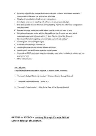 • Providing support to the finance department objectives to ensure a consistent service to
customers and to ensure that records are up-to-date
• Daily bank reconciliations for all non-rent transactions
• Investigate variances in reporting with reference to actual against budget
• Provide support to finance officers in terms of coding, imports and adherence to regulations
and procedures
• Request employer liability insurance details from all contractors used by Muir
• Lodge tenant deposits on-line with the ‘Deposit Protection Scheme’ and send out all
associated paperwork to tenants within 21 days (Rent to Home Buy Scheme)
• Download information regarding service charge payments via ALLPAY
• Assisting with service charge budgets
• Cover for manual cheque payment run
• Assisting Finance Officers at times of heavy workload
• Assisting with year end figures regarding property sales
• Reconciling HMRC court costs regarding necessary court action in relation to eviction and non
payment of rent
• Other ad-hoc duties
2007 to 2008
Various temporary short term (approx’ 3 month) roles including
1. ‘Temporary Budget Monitoring Assistant’ - Wrexham County Borough Council
2. ‘Temporary Finance Assistant’ - Wirral PCT
3. ‘Temporary Project Auditor’ - Adult Social Care, Wirral Borough Council
04/05/99 to 30/09/06 - Housing Strategic Finance Officer
London Borough of Lewisham
 