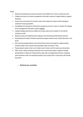 Duties
• Raised and processed journal and produced reconciliations for various control accounts
• Collated and sent out monthly management information reports to budget holders to agreed
deadlines
• Issued new cost centres for insurance claims with respect to impact and fire damage to
Lewisham housing properties
• Investigated and cleared the directorate’s suspense account in order to maintain the integrity
of the management information system (Oracle)
• Updated weekly performance related rent arrears report and e-mailed it to 40 internal
members of staff
• Raised invoices and collected funds relating to the Inter-Borough Nomination Scheme’
• Downloaded and sorted monthly transactional analysis reports using ‘Oracle Discoverer’ and
Excel
• Sent internal quarterly figures to the central finance team with regard to capital receipts
including ‘Right to Buy’ figures and associated salary and admin’ costs.
• Paying asylum seeker rents on an 8 week cycle in liaison with the social care directorate
• Other ad-hoc duties including monitoring home improvement grants, Update of weekly
spreadsheets in relation to hostel banking, petty cash and legal disbursements. Updating
grant payments under ‘the supporting people’ grant using Excel in conjunction with Oracle
discoverer.
o References available
 