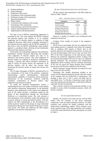 a) Problem definition;
b) Project planning;
c) Definition of the system;
d) Formulation of the conceptual model;
e) Preliminary design of the experiment;
f) Input data preparation;
g) Model coding;
h) Verification and validation of the model;
i) Final design of the experiment;
j) Experimentation and sensitivity analysis;
k) Analysis and interpretation of results;
l) Implementation and documentation.
The state of art of MCDA methodology application is
presented by [6]. The work explores the MCDA technical
and practical aspects, and confirms it as an excellent
supporting tool to decision makers in situations of high
complexity decisions. Other factor constantly mentioned is
the long-time horizon analysis and the MCDA capability to
deal with it. Also, the MCDA methodology, when properly
applied, is considered robust, allowing several benchmarks
and sensitivities analysis to be done.
Functionally, the methodology organizes and synthesizes
information, includes measures objectively and considers
value judgments of decision makers ([7], [8]), in an
interactive and iterative process. The value judgments of
decision makers are captured as preference compensation,
creating a common and robust evaluation instrument. In
order to satisfy all chosen criteria, the arguments of all
decision markers will be taken into account when
structuring the decision model, no matter how diverse this
group is.
The 10 major advantages of MCDA, summarized by [1]
are: maintenance of the unity of the problem, complexity
understanding, criteria interdependence relationship
representation, capability of measuring criteria preference,
maintenance of the consistency, synthesis, trade-offs
evaluation, consideration of decision makers value
judgments and consensus reaching.
To model the proposed transportation system, a
methodological basis was sought in literature works dealing
with maritime closed-loop transportation. In the Brazilian
literature, some publications in this context were addressed,
such as [9], which presents a simulation model for the
design of fuel transportation through the Tiete-Paraná
Waterway in a closed-loop system –the work executes a
brief description of the simulation model and performs the
economic analysis of various generated scenarios. [10] also
employs the DES methodology in the development of a
techno-economic model for the design of cargo intermodal
transportation through the Tiete-Paraná Waterway in closed-
loop system. The author also addresses the DES support
capability in the decision making process.
III. INPUT PARAMETERS AND ANALYSIS CRITERIA
All the common input parameters to the DES model are
listed in Table 1 bellow:
Table 1 – Input data common to all scenarios
Parameter Value Unit
Planned Demand 5 mtpy
Vessels Capacity 120,000 tonnes
Travel Time (Plant-NE) 2.7 days
Berthing Time (SE Port) 1.5 days
Travel Time (Plant-NE) 7.9 days
Berthing Time (SE Port) 1.4 days
Berthing Time (Private Port) 3.25 days
However, a number of variables were considered in the
simulation run process:
 Company Fleet: number of vessels in the company’s
private fleet;
 SE/NE iron ore percentage: the iron ore employed in the
steel making process is originally from either the southeast
(SE) or northeast (NE) regions of Brazil. Due to the
specifics physical and technical characteristics of each iron
ore type, the percentage of SE iron ore may vary from 30 to
40% of the final composition of the steel process output.
Whereas the production department prefers working with
the maximum percentage of SE iron ore, due to its enhanced
physical properties, the procurement and transportation
departments prefer working with the minimum percentage
of SE iron ore (given the largest distance from company
private port to the SE port compared to the NE port);
 Stocks Capacities: storage capacities (in tonnes) for each
type of iron ore (SE and NE).
 Chartering: this variable determines whether or not
vessels will be chartered during the periods when the vessels
of the company fleet are docked due to maintenance. The
dockage is done every 2 and ½ years, and ships may be
unavailable from 7 to 40 days. Chartering vessels with the
same fleet operational characteristics is particularly difficult,
especially for short time periods.
Thus, with the variation of the proposed variables, it was
possible to create a hall of simulation scenarios, which will
be later evaluated.
IV.SCENARIOS DESCRIPTIONS
Initially, 50 scenarios were built and run with the DES
model, with the variation of the above mentioned
components. From the initial simulated scenarios, 10 viable
scenarios were selected for further evaluation with the
multi-criteria methodology support. These scenarios cover
all the variation range of the input parameters and variables
of the DES model described and their descriptions are listed
in Table 2 .
Proceedings of the World Congress on Engineering and Computer Science 2011 Vol II
WCECS 2011, October 19-21, 2011, San Francisco, USA
ISBN: 978-988-19251-7-6
ISSN: 2078-0958 (Print); ISSN: 2078-0966 (Online)
WCECS 2011
 