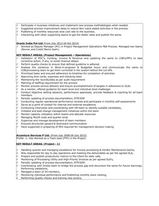  Participate in business initiatives and implement new process methodologies when needed.
 Suggested process improvement ideas to reduce Non-value added activities in the process.
 Publishing of monthly resources wise cost rate to the business.
 Interacting with other supporting teams to get the Adder rates and publish the same.
Oracle India Pvt Ltd (From July 2012 till Oct 2014)
 Worked as Deputy Manager (M1) in Project Management Operations F&A Process. Managed two teams
(Revrec and Credit Memo team).
KEY RESULT AREAS; (Project Management – Operations)
 Validation of POC’s, Funding, Invoice & Revenue and updating the same to LOB’s/PM’s to take
corrective action, if any, to avoid revenue delays
 Perform quality checks to ensure that defined guideline is adhered
 Analyse the variances in Work-in-progress & Budgeted hours and communicate the same to
LOB/processing team to get them corrected in the system before the cut-offs
 Prioritized tasks and ensured adherence to timelines for completion of activities
 Approving time cards, expenses and checking rates
 Maintaining the records/data as per audit requirement
 Planning of staffing requirement for the process
 Monitor process service delivery and ensure accomplishment of targets in adherence to SLAs
 As a mentor, offered guidance for team level and individual level challenges
 Conduct objective setting sessions, performance appraisals, provide feedback & coaching for all team
members
 Periodic updating of process documentation, DTP/SOP
 Conducting regular operational performance reviews and participate in monthly self-assessments
 Serve as a point of contact for internal and external escalations
 Conducting Interviews and coordinating with HR team to identify suitable candidates,
 Initiated and lead change management initiatives within the team
 Monitor capacity utilization within teams and allocate resources
 Managing Month ends and quarter ends
 Supervise and manage development of team members
 Ensured structured upward & downward communication
 Have supported in preparing of MIS required for management decision making
Accenture Services P Ltd. (From July 2008 till July 2012)
Profile -1: Has Worked as a Team lead (PTP) in the Project.
KEY RESULT AREAS; (Project - 1)
 Handling queries and managing escalations for Invoice processing & Vendor Maintenance teams,
 Was responsible for day to day operations and meeting the deliverables as per the agreed SLA,
 Prepare and publish productivity metrics to the Client for daily calls,
 Monitoring of Processing Utility and High Priority Invoices as per agreed SLA’s,
 Periodic updating of process documentation, DTP/SOP,
 Coordinating with Onsite team to bridge the process gap and document the same for future learnings,
Performing validations,
 Managed a team of 29 members,
 Monitoring individual performance and Publishing monthly stack ranking,
 Performing Quality checks and training new joiners,
 