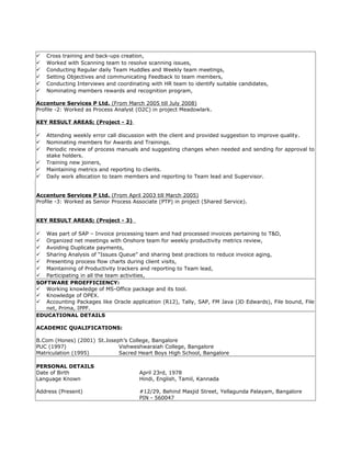  Cross training and back-ups creation,
 Worked with Scanning team to resolve scanning issues,
 Conducting Regular daily Team Huddles and Weekly team meetings,
 Setting Objectives and communicating Feedback to team members,
 Conducting Interviews and coordinating with HR team to identify suitable candidates,
 Nominating members rewards and recognition program,
Accenture Services P Ltd. (From March 2005 till July 2008)
Profile -2: Worked as Process Analyst (O2C) in project Meadowlark.
KEY RESULT AREAS; (Project - 2)
 Attending weekly error call discussion with the client and provided suggestion to improve quality.
 Nominating members for Awards and Trainings.
 Periodic review of process manuals and suggesting changes when needed and sending for approval to
stake holders.
 Training new joiners,
 Maintaining metrics and reporting to clients.
 Daily work allocation to team members and reporting to Team lead and Supervisor.
Accenture Services P Ltd. (From April 2003 till March 2005)
Profile -3: Worked as Senior Process Associate (PTP) in project (Shared Service).
KEY RESULT AREAS; (Project - 3)
 Was part of SAP – Invoice processing team and had processed invoices pertaining to T&D,
 Organized net meetings with Onshore team for weekly productivity metrics review,
 Avoiding Duplicate payments,
 Sharing Analysis of “Issues Queue” and sharing best practices to reduce invoice aging,
 Presenting process flow charts during client visits,
 Maintaining of Productivity trackers and reporting to Team lead,
 Participating in all the team activities,
SOFTWARE PROEFFICIENCY:
 Working knowledge of MS-Office package and its tool.
 Knowledge of OPEX.
 Accounting Packages like Oracle application (R12), Tally, SAP, FM Java (JD Edwards), File bound, File
net, Prima, IPPF.
EDUCATIONAL DETAILS
ACADEMIC QUALIFICATIONS:
B.Com (Hones) (2001) St.Joseph’s College, Bangalore
PUC (1997) Vishweshwaraiah College, Bangalore
Matriculation (1995) Sacred Heart Boys High School, Bangalore
PERSONAL DETAILS
Date of Birth April 23rd, 1978
Language Known Hindi, English, Tamil, Kannada
Address (Present) #12/29, Behind Masjid Street, Yellagunda Palayam, Bangalore
PIN - 560047
 