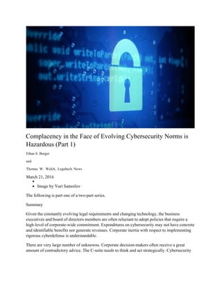 Complacency in the Face of Evolving Cybersecurity Norms is
Hazardous (Part 1)
Ethan S. Burger
and
Thomas W. Welch, Legaltech News
March 21, 2016
Image by Yuri Samoilov
The following is part one of a two-part series.
Summary
Given the constantly evolving legal requirements and changing technology, the business
executives and board of directors members are often reluctant to adopt policies that require a
high-level of corporate-wide commitment. Expenditures on cybersecurity may not have concrete
and identifiable benefits nor generate revenues. Corporate inertia with respect to implementing
rigorous cyberdefense is understandable.
There are very large number of unknowns. Corporate decision-makers often receive a great
amount of contradictory advice. The C-suite needs to think and act strategically. Cybersecurity
 