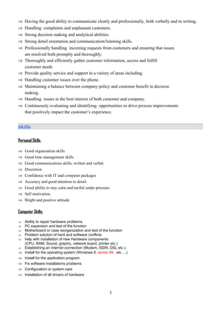 ⇒ Having the good ability to communicate clearly and professionally, both verbally and in writing.
⇒ Handling complaints and unpleasant customers.
⇒ Strong decision making and analytical abilities.
⇒ Strong detail orientation and communication/listening skills.
⇒ Professionally handling incoming requests from customers and ensuring that issues
are resolved both promptly and thoroughly.
⇒ Thoroughly and efficiently gather customer information, access and fulfill
customer needs
⇒ Provide quality service and support in a variety of areas including.
⇒ Handling customer issues over the phone.
⇒ Maintaining a balance between company policy and customer benefit in decision
making.
⇒ Handling issues in the best interest of both customer and company.
⇒ Continuously evaluating and identifying opportunities to drive process improvements
that positively impact the customer’s experience.
Skills
Personal Skills
⇒ Good organisation skills
⇒ Good time management skills
⇒ Good communications skills, written and verbal.
⇒ Discretion
⇒ Confidence with IT and computer packages
⇒ Accuracy and good attention to detail.
⇒ Good ability to stay calm and tactful under pressure.
⇒ Self motivation.
⇒ Bright and positive attitude
Computer Skills:
⇒ Ability to repair hardware problems.
⇒ PC expansion and test of the function
⇒ Motherboard or case reorganization and test of the function
⇒ Problem solution of hard and software conflicts
⇒ help with installation of new Hardware components
(CPU, RAM, Sound, graphic, network board, printer etc.)
⇒ Establishing an internet connection (Modem, ISDN, DSL etc.).
⇒ Install for the operating system (Windows 8, server 08, etc….).
⇒ Install for the application program
⇒ Fix software installations problems
⇒ Configuration or system care
⇒ Installation of all drivers of hardware
3
 
