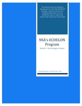 NSA'S ECHELON PROGRAM
This article traces the historical
development of the NSA ECHELON
program. Aspects include non-
classified information on how
ECHELON works as well as the
impact seen today from the system
NSA's ECHELON
Program
INTL621 – M.A. Intelligence Studies
Mark Raduenzel – INTL647 Dec. 2014
 