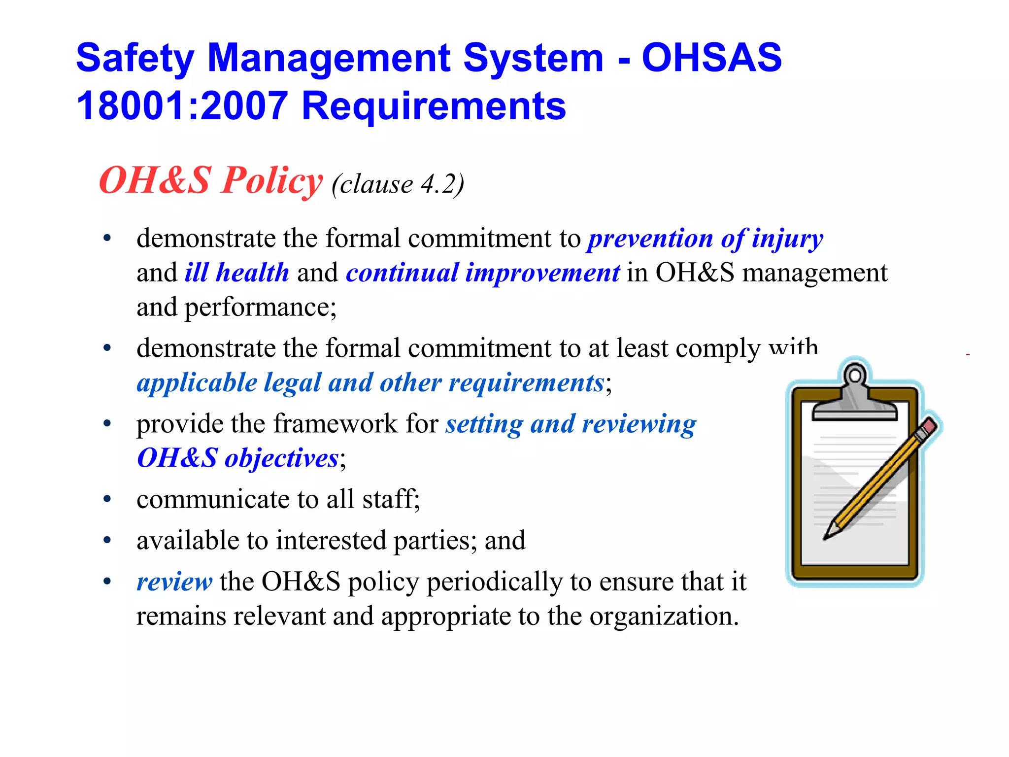 Safety Management System - OHSAS
18001:2007 Requirements
OH&S Policy (clause 4.2)
• demonstrate the formal commitment to prevention of injury
and ill health and continual improvement in OH&S management
and performance;
• demonstrate the formal commitment to at least comply with
applicable legal and other requirements;
• provide the framework for setting and reviewing
OH&S objectives;
• communicate to all staff;
• available to interested parties; and
• review the OH&S policy periodically to ensure that it
remains relevant and appropriate to the organization.
 