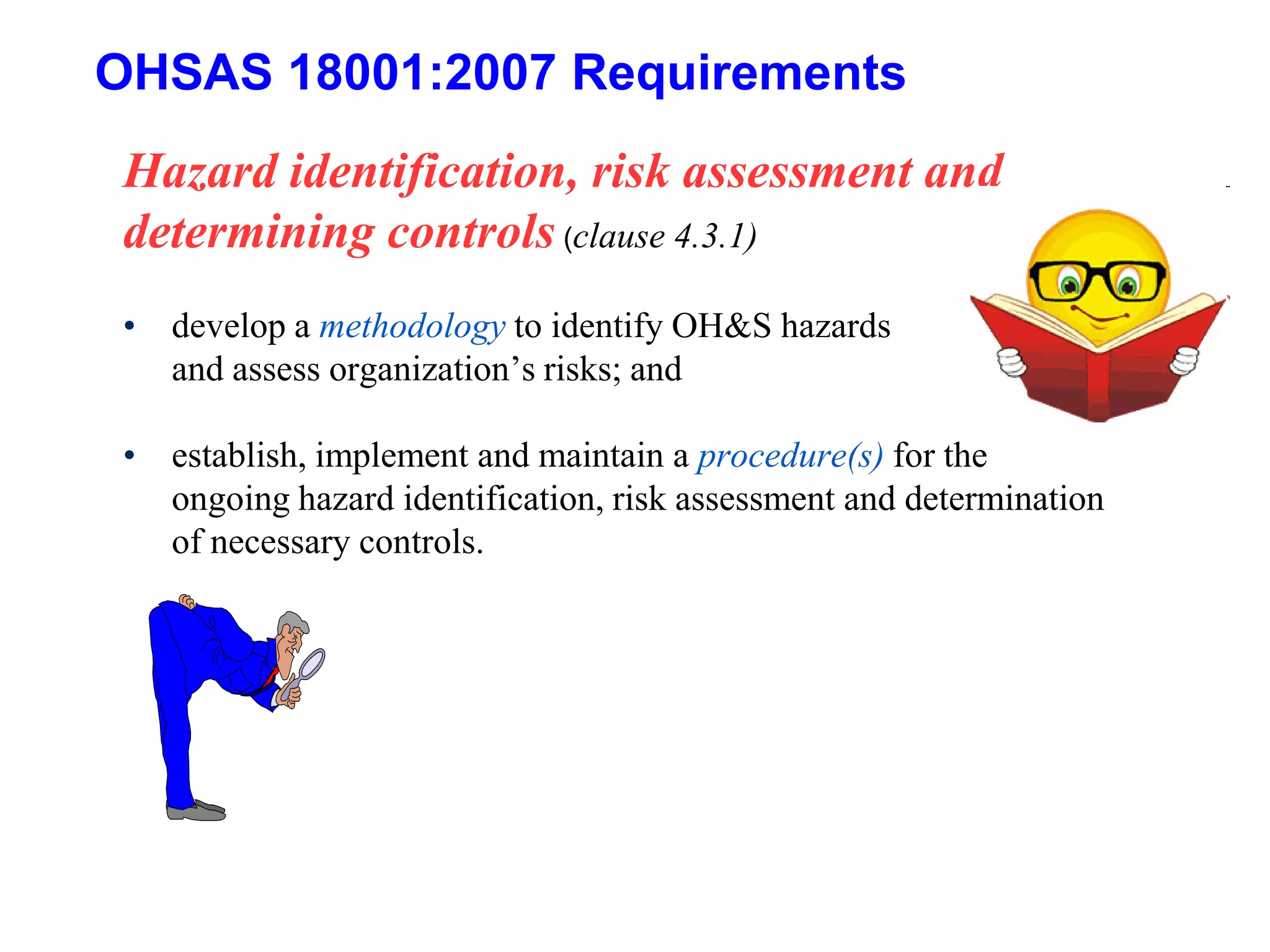 OHSAS 18001:2007 Requirements
Hazard identification, risk assessment and
determining controls (clause 4.3.1)
• develop a methodology to identify OH&S hazards
and assess organization’s risks; and
• establish, implement and maintain a procedure(s) for the
ongoing hazard identification, risk assessment and determination
of necessary controls.
 