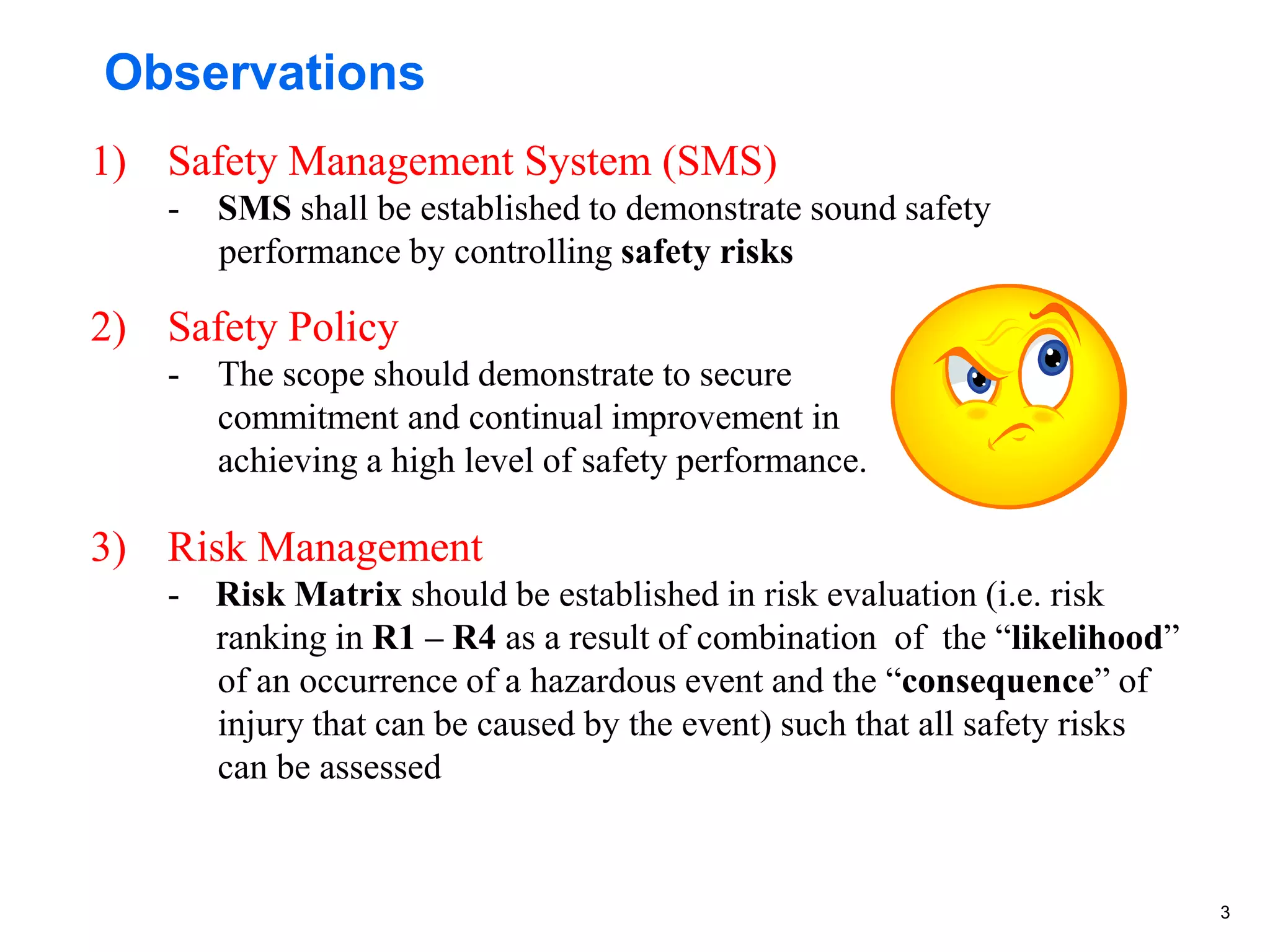 3
Observations
1) Safety Management System (SMS)
- SMS shall be established to demonstrate sound safety
performance by controlling safety risks
2) Safety Policy
- The scope should demonstrate to secure
commitment and continual improvement in
achieving a high level of safety performance.
3) Risk Management
- Risk Matrix should be established in risk evaluation (i.e. risk
ranking in R1 – R4 as a result of combination of the “likelihood”
of an occurrence of a hazardous event and the “consequence” of
injury that can be caused by the event) such that all safety risks
can be assessed
 