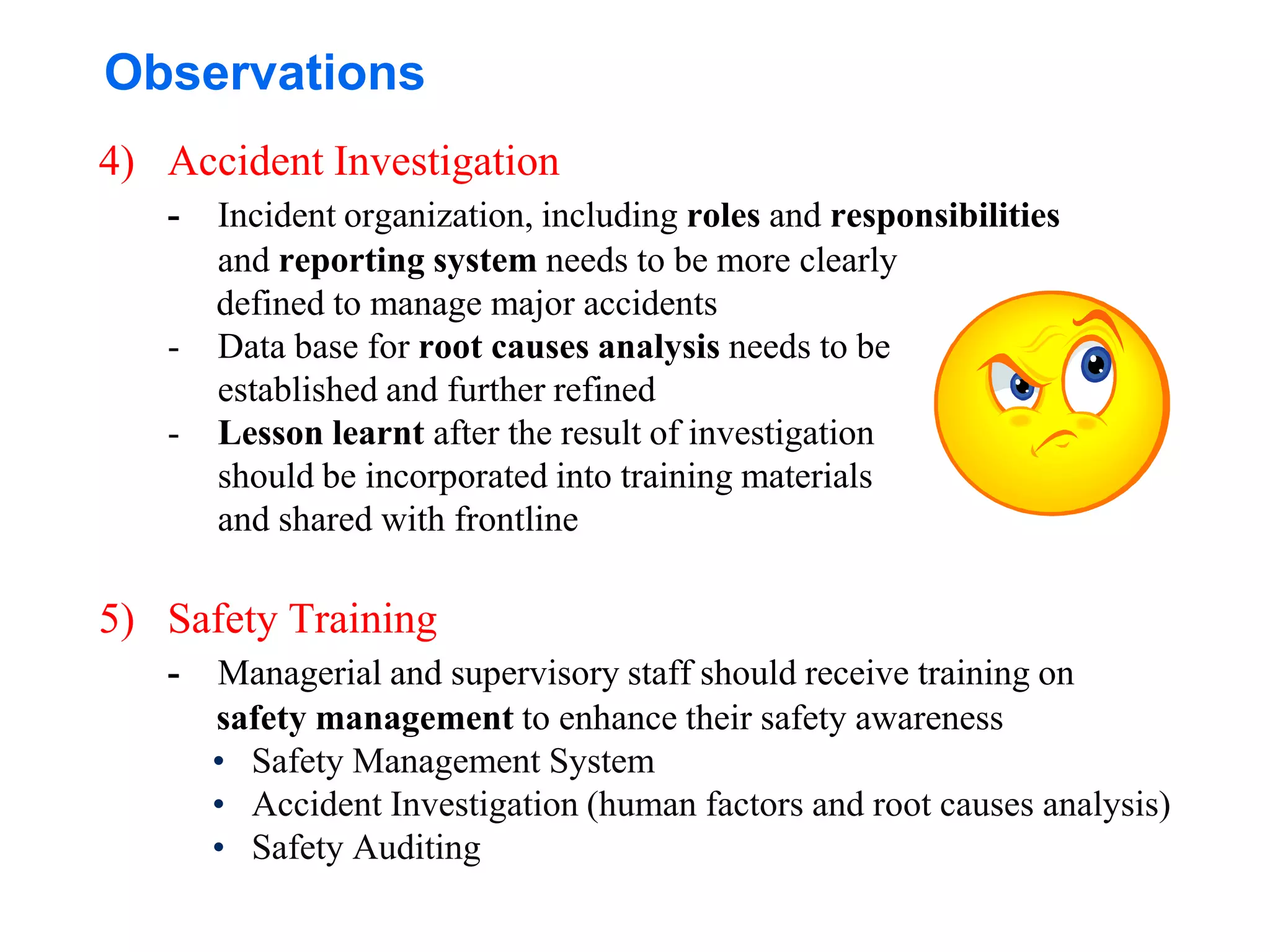 Observations
4) Accident Investigation
- Incident organization, including roles and responsibilities
and reporting system needs to be more clearly
defined to manage major accidents
- Data base for root causes analysis needs to be
established and further refined
- Lesson learnt after the result of investigation
should be incorporated into training materials
and shared with frontline
5) Safety Training
- Managerial and supervisory staff should receive training on
safety management to enhance their safety awareness
• Safety Management System
• Accident Investigation (human factors and root causes analysis)
• Safety Auditing
 