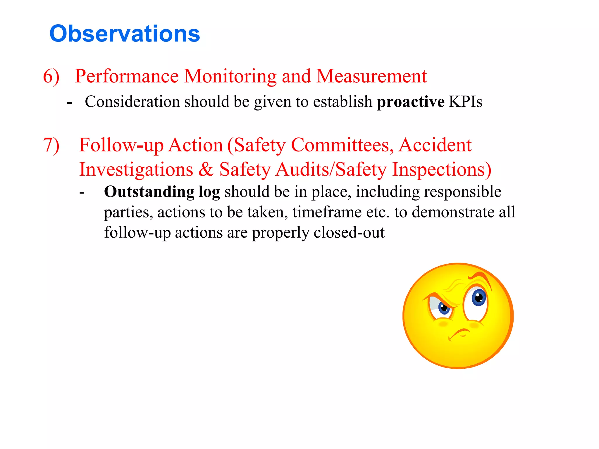 Observations
6) Performance Monitoring and Measurement
- Consideration should be given to establish proactive KPIs
7) Follow-up Action (Safety Committees, Accident
Investigations & Safety Audits/Safety Inspections)
- Outstanding log should be in place, including responsible
parties, actions to be taken, timeframe etc. to demonstrate all
follow-up actions are properly closed-out
 