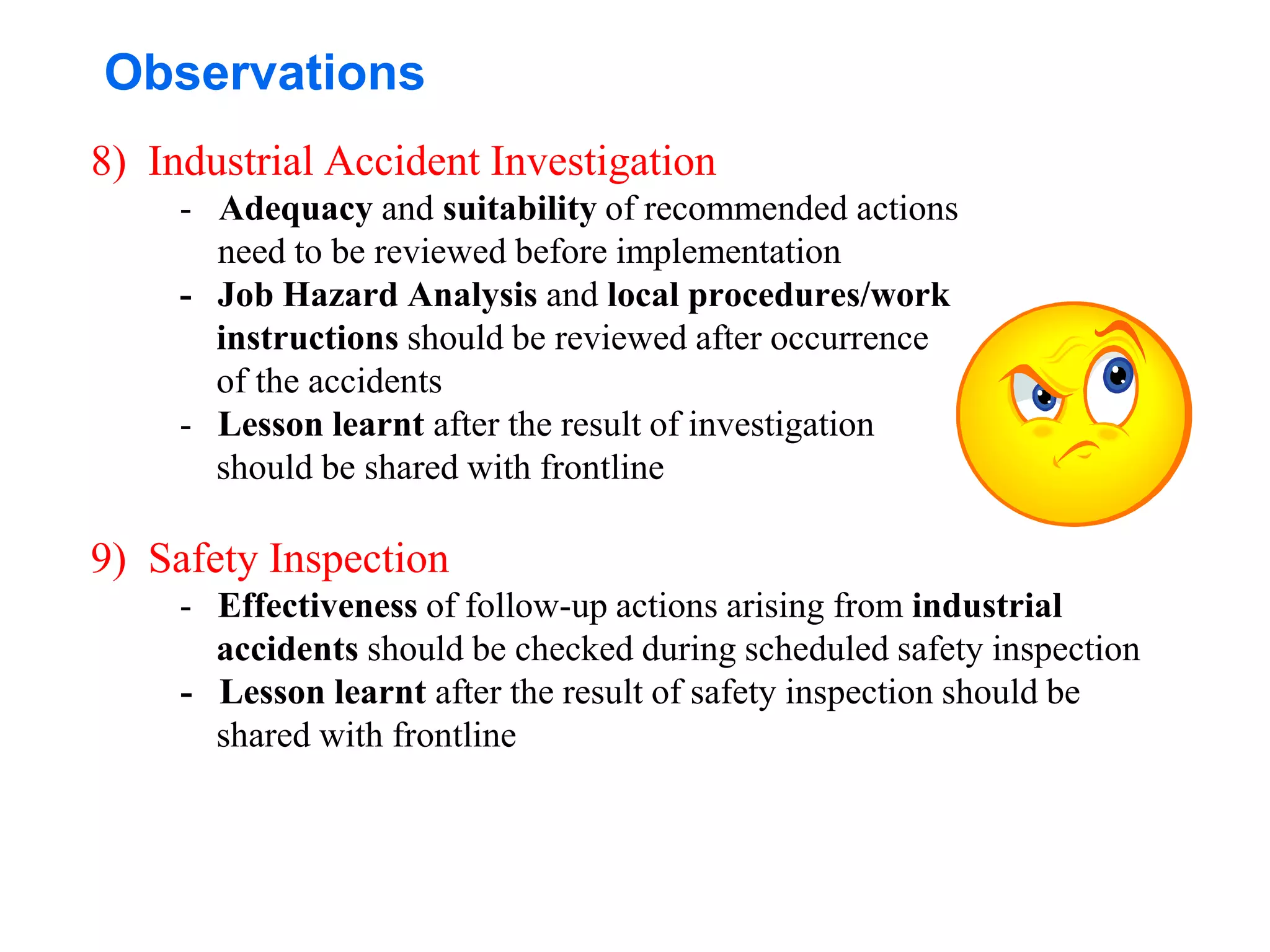 Observations
8) Industrial Accident Investigation
- Adequacy and suitability of recommended actions
need to be reviewed before implementation
- Job Hazard Analysis and local procedures/work
instructions should be reviewed after occurrence
of the accidents
- Lesson learnt after the result of investigation
should be shared with frontline
9) Safety Inspection
- Effectiveness of follow-up actions arising from industrial
accidents should be checked during scheduled safety inspection
- Lesson learnt after the result of safety inspection should be
shared with frontline
 