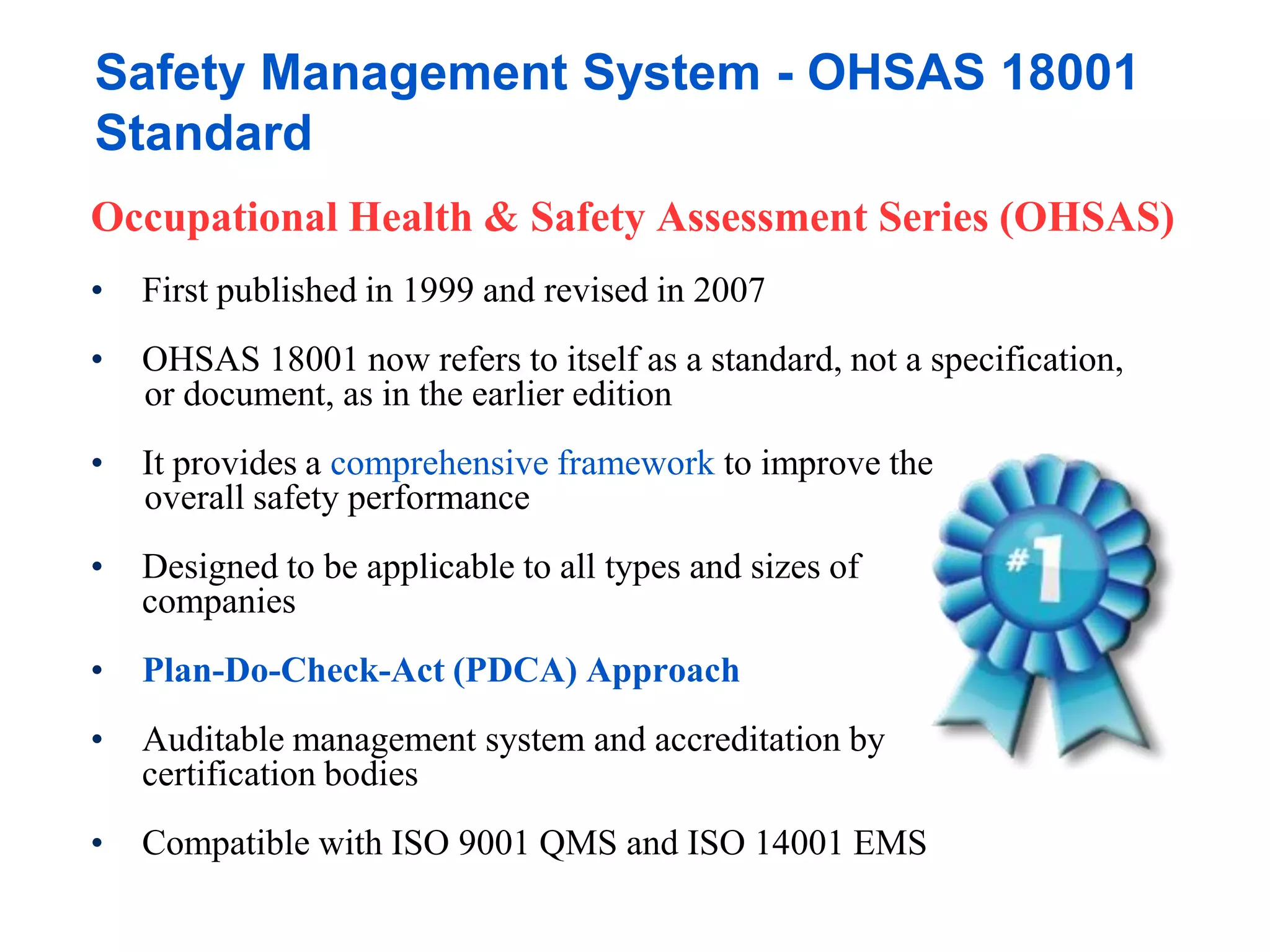 Safety Management System - OHSAS 18001
Standard
Occupational Health & Safety Assessment Series (OHSAS)
• First published in 1999 and revised in 2007
• OHSAS 18001 now refers to itself as a standard, not a specification,
or document, as in the earlier edition
• It provides a comprehensive framework to improve the
overall safety performance
• Designed to be applicable to all types and sizes of
companies
• Plan-Do-Check-Act (PDCA) Approach
• Auditable management system and accreditation by
certification bodies
• Compatible with ISO 9001 QMS and ISO 14001 EMS
 