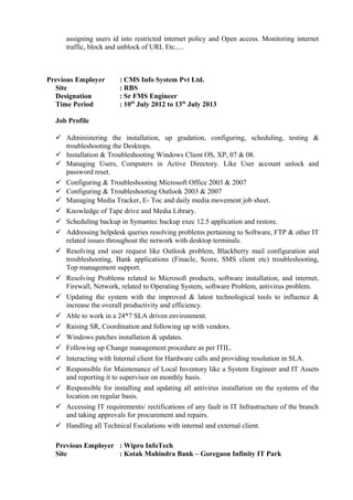 assigning users id into restricted internet policy and Open access. Monitoring internet
traffic, block and unblock of URL Etc.....
Previous Employer : CMS Info System Pvt Ltd.
Site : RBS
Designation : Sr FMS Engineer
Time Period : 10th
July 2012 to 13th
July 2013
Job Profile
 Administering the installation, up gradation, configuring, scheduling, testing &
troubleshooting the Desktops.
 Installation & Troubleshooting Windows Client OS, XP, 07 & 08.
 Managing Users, Computers in Active Directory. Like User account unlock and
password reset.
 Configuring & Troubleshooting Microsoft Office 2003 & 2007
 Configuring & Troubleshooting Outlook 2003 & 2007
 Managing Media Tracker, E- Toc and daily media movement job sheet.
 Knowledge of Tape drive and Media Library.
 Scheduling backup in Symantec backup exec 12.5 application and restore.
 Addressing helpdesk queries resolving problems pertaining to Software, FTP & other IT
related issues throughout the network with desktop terminals.
 Resolving end user request like Outlook problem, Blackberry mail configuration and
troubleshooting, Bank applications (Finacle, Score, SMS client etc) troubleshooting,
Top management support.
 Resolving Problems related to Microsoft products, software installation, and internet,
Firewall, Network, related to Operating System, software Problem, antivirus problem.
 Updating the system with the improved & latest technological tools to influence &
increase the overall productivity and efficiency.
 Able to work in a 24*7 SLA driven environment.
 Raising SR, Coordination and following up with vendors.
 Windows patches installation & updates.
 Following up Change management procedure as per ITIL.
 Interacting with Internal client for Hardware calls and providing resolution in SLA.
 Responsible for Maintenance of Local Inventory like a System Engineer and IT Assets
and reporting it to supervisor on monthly basis.
 Responsible for installing and updating all antivirus installation on the systems of the
location on regular basis.
 Accessing IT requirements/ rectifications of any fault in IT Infrastructure of the branch
and taking approvals for procurement and repairs.
 Handling all Technical Escalations with internal and external client.
Previous Employer : Wipro InfoTech
Site : Kotak Mahindra Bank – Goregaon Infinity IT Park
 