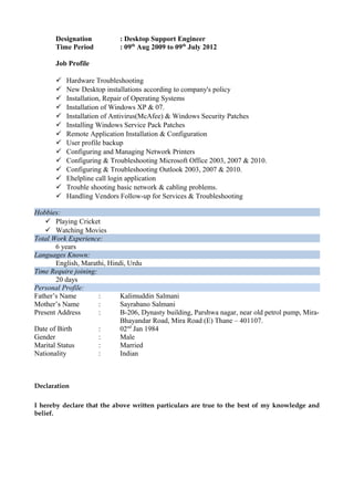 Designation : Desktop Support Engineer
Time Period : 09th
Aug 2009 to 09th
July 2012
Job Profile
 Hardware Troubleshooting
 New Desktop installations according to company's policy
 Installation, Repair of Operating Systems
 Installation of Windows XP & 07.
 Installation of Antivirus(McAfee) & Windows Security Patches
 Installing Windows Service Pack Patches
 Remote Application Installation & Configuration
 User profile backup
 Configuring and Managing Network Printers
 Configuring & Troubleshooting Microsoft Office 2003, 2007 & 2010.
 Configuring & Troubleshooting Outlook 2003, 2007 & 2010.
 Ehelpline call login application
 Trouble shooting basic network & cabling problems.
 Handling Vendors Follow-up for Services & Troubleshooting
Hobbies:
 Playing Cricket
 Watching Movies
Total Work Experience:
6 years
Languages Known:
English, Marathi, Hindi, Urdu
Time Require joining:
20 days
Personal Profile:
Father’s Name : Kalimuddin Salmani
Mother’s Name : Sayrabano Salmani
Present Address : B-206, Dynasty building, Parshwa nagar, near old petrol pump, Mira-
Bhayandar Road, Mira Road (E) Thane – 401107.
Date of Birth : 02nd
Jan 1984
Gender : Male
Marital Status : Married
Nationality : Indian
Declaration
I hereby declare that the above written particulars are true to the best of my knowledge and
belief.
 
