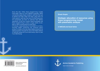 Anchor Academic Publishing
disseminate knowledge
in MATLAB and Excel Solver
Strategic allocation of resources using
linear programming model
with parametric analysis
Dinesh Gupta
Anchor Academic Publishing
Hermannstal 119k
22119 Hamburg
www.anchor-publishing.com
ISBN 978-3-95489-280-8
9*ukdogr#,.x,-,*
Since the late 1940s, linear programming models
have been used for many different purposes. Airline
companies apply these models to optimize their use
of planes and staff. NASA has been using them for
many years to optimize their use of limited resources.
Oil companies use them to optimize their refinery
operations. Small and medium-sized businesses use
linear programming to solve a huge variety of pro-
blems, often involving resource allocation.
In ths study, a typical product-mix problem in a manu-
facturing system producing two products (each
product consists of two sub-assemblies) is solved for its
optimal solution through the use of the latest versions
of MATLAB having the command simlp, which is very
much like linprog
 