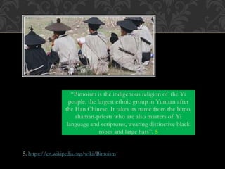 “Bimoism is the indigenous religion of the Yi
people, the largest ethnic group in Yunnan after
the Han Chinese. It takes its name from the bimo,
shaman-priests who are also masters of Yi
language and scriptures, wearing distinctive black
robes and large hats”. 5
5. https://en.wikipedia.org/wiki/Bimoism
 