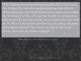 “The Chinese government has grouped the Nisu, Nasu, Sani,
Axi, Lolopo, Pu, and other peoples speaking more than six
distinct languages with many dialects into a single group called
the Yi. Because of this, a Yi may not be able to communicate
with another Yi; and may or may not even agree that they both
are Yi. Most Yi are farmers; herders of cattle, sheep and goats;
and nomadic hunters. Only about one third of the Yi are
literate. Most have no written language”. 7.
7.Jones, Jeb http://www.thefullwiki.org/Yi_people
Y I ’ S M A Y S H A R E A L O T I N C O M M O N W I T H E A C H
O T H E R Y E T T H E Y R E M A I N S O D I F F E R E N T F R O M
E A C H O T H E R S .
 