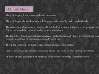Difficult Mission:
• Many of the people are uneducated and can not read
• Many of the population share very little language and can hardly understand each other.
• The culture is orally oriented so most would not think of writing a letter or a set of procedures in
Nuosu nor would they think of reading written instructions
• The Nosu have trust issues and have high fences in their homes and villages to protect them from
others as a reminder of there murderous and violent past.
• They pride themselves on being tough, residual, and aggressive people.
• Fear of harvests, rivers, numerous mountain deities, and spirits of war, among other things
• In honor of their ancestors their beliefs are set in stone as reverence for their ancestors.
 