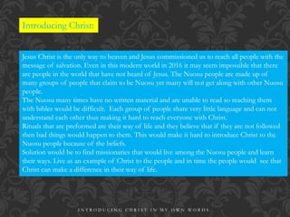 Introducing Christ:
Jesus Christ is the only way to heaven and Jesus commissioned us to reach all people with the
message of salvation. Even in this modern world in 2016 it may seem impossible that there
are people in the world that have not heard of Jesus. The Nuosu people are made up of
many groups of people that claim to be Nuosu yet many will not get along with other Nuosu
people.
The Nuosu many times have no written material and are unable to read so reaching them
with bibles would be difficult. Each group of people share very little language and can not
understand each other thus making it hard to reach everyone with Christ.
Rituals that are preformed are their way of life and they believe that if they are not followed
then bad things would happen to them. This would make it hard to introduce Christ to the
Nuosu people because of the beliefs.
Solution would be to find missionaries that would live among the Nuosu people and learn
their ways. Live as an example of Christ to the people and in time the people would see that
Christ can make a difference in their way of life.
I N T R O D U C I N G C H R I S T I N M Y O W N W O R D S .
 