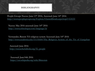 BIBLIOGRAPHY
People Groups Nuosu: June 13th 2016, Accessed: June 14th 2016
http://www.peoplegroups.org/Explore/ClusterDetails.aspx?rop2=C0155
Nuosu: May 2016 accessed: June 14th 2016
http://www.ethnologue.com/language/iii
Vermander, Benoit: Yi’s religious system Accessed: June 14th 2016
http://www.academia.edu/11131660/The_Religious_System_of_the_Yis_of_Liangshan
Accessed: June 2016
http://www.thefullwiki.org/Yi_people
Accessed: June14th 2016
https://en.wikipedia.org/wiki/Bimoism
 