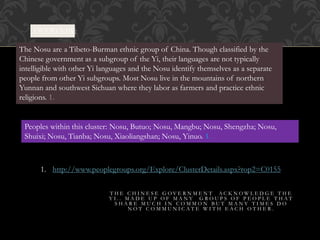 OVERVEIW:
The Nosu are a Tibeto-Burman ethnic group of China. Though classified by the
Chinese government as a subgroup of the Yi, their languages are not typically
intelligible with other Yi languages and the Nosu identify themselves as a separate
people from other Yi subgroups. Most Nosu live in the mountains of northern
Yunnan and southwest Sichuan where they labor as farmers and practice ethnic
religions. 1.
Peoples within this cluster: Nosu, Butuo; Nosu, Mangbu; Nosu, Shengzha; Nosu,
Shuixi; Nosu, Tianba; Nosu, Xiaoliangshan; Nosu, Yinuo. 1.
1. http://www.peoplegroups.org/Explore/ClusterDetails.aspx?rop2=C0155
T H E C H I N E S E G O V E R N M E N T A C K N O W L E D G E T H E
Y I . . M A D E U P O F M A N Y G R O U P S O F P E O P L E T H A T
S H A R E M U C H I N C O M M O N B U T M A N Y T I M E S D O
N O T C O M M U N I C A T E W I T H E A C H O T H E R .
 