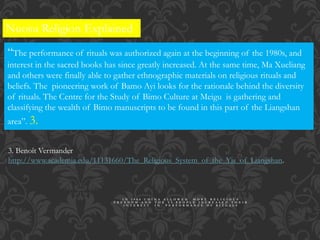 Nuosu Religion Explained
“The performance of rituals was authorized again at the beginning of the 1980s, and
interest in the sacred books has since greatly increased. At the same time, Ma Xueliang
and others were finally able to gather ethnographic materials on religious rituals and
beliefs. The pioneering work of Bamo Ayi looks for the rationale behind the diversity
of rituals. The Centre for the Study of Bimo Culture at Meigu is gathering and
classifying the wealth of Bimo manuscripts to be found in this part of the Liangshan
area”. 3.
3. Benoît Vermander
http://www.academia.edu/11131660/The_Religious_System_of_the_Yis_of_Liangshan.
I N 1 9 8 0 C H I N A A L L O W E D M O R E R E L I G I O U S
F R E E D O M A N D T H E Y I P E O P L E I N C R E A S E D T H E I R
I N T E R E S T I N P E R F O R M A N C E O F R I T U A L S
 