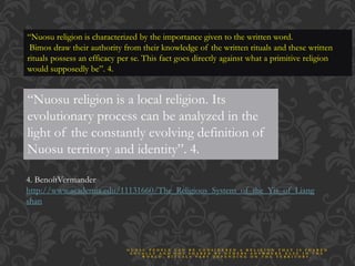 “Nuosu religion is characterized by the importance given to the written word.
Bimos draw their authority from their knowledge of the written rituals and these written
rituals possess an efficacy per se. This fact goes directly against what a primitive religion
would supposedly be”. 4.
“Nuosu religion is a local religion. Its
evolutionary process can be analyzed in the
light of the constantly evolving definition of
Nuosu territory and identity”. 4.
4. BenoîtVermander
http://www.academia.edu/11131660/The_Religious_System_of_the_Yis_of_Liang
shan
N U O S U P E O P L E C A N B E C O N S I D E R E D A R E L I G I O N T H A T I S S H A R E D
L O C A L L Y A N D N O T S H A R E D B Y O T H E R S A N Y W H E R E E L S E I N T H E
W O R L D . R I T U A L S V A R Y D E P E N D I N G O N T H E T E R R I T O R Y .
 