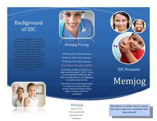 P
Background
of IDC
The Interdisciplinary Design
Collaborative (IDC) was formed
to provide students in a collegiate
environment with the opportunity
to obtain field-appropriate
experience while developing
innovative technologies. Through
creating unique products,
research and development, and
managerial experience IDC’s
employees are able to build their
resumes while enhancing their
knowledge.
Memjog Pricing
29.99/mo-Up to 100 customers
39.99/mo 100 to 250 customers
59.99/mo-Over 250 customers
First Three Months FREE!!
First three months are free if you
sign up before April 1, 2011. If you
are not satisfied within the first
three months there is no obligation
to continue the service.
Don’t miss out on this opportunity
to reduce no-shows and save
money while providing cutting-
edge customer service to
customers!
IDC Presents
Memjog
300 W. 12th St.
203 Centennial Hall
Rolla, MO 65409
memjog.net
Memjog Now there is a better way to ensure
that your customers remember their
appointment!
 