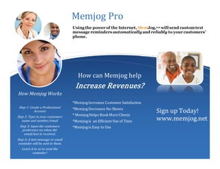 How can Memjog help
Increase Revenues?
How Memjog Works
Step 1: Create a Professional
Account
Step 2: Type in your customers
name and number/email
Step 3: Input the customers
preference on when the
email/text is received.
Step 4: A text message or email
reminder will be sent to them.
Leave it to us to send the
reminder!
Memjog Pro
Using the power of the Internet, MemJog.net will send customtext
message reminders automatically and reliably to your customers’
phone.
*MemjogIncreases Customer Satisfaction
*MemjogDecreases No-Shows
* MemjogHelps Book MoreClients
*Memjogis an Efficient Use of Time
*Memjogis Easy to Use
Sign up Today!
www.memjog.net
 